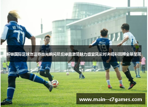 解锁国际足球友谊赛高光瞬间尽览绿茵激情魅力盛宴风云对决精彩回顾全景呈现 解锁国际足球友谊赛高光瞬间尽览绿茵激情魅力盛宴风云对决精彩回顾全景呈现