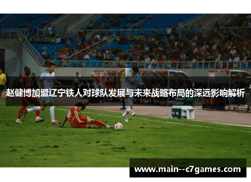赵健博加盟辽宁铁人对球队发展与未来战略布局的深远影响解析